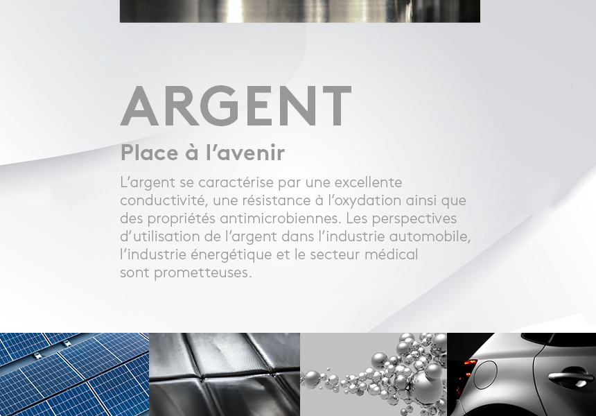 Place à l’avenir. L’argent se caractérise par une excellente conductivité, une résistance à l’oxydation ainsi que des propriétés antimicrobiennes. Les perspectives d’utilisation de l’argent dans l’industrie automobile, l’industrie énergétique et le secteur médical sont prometteuses. 
