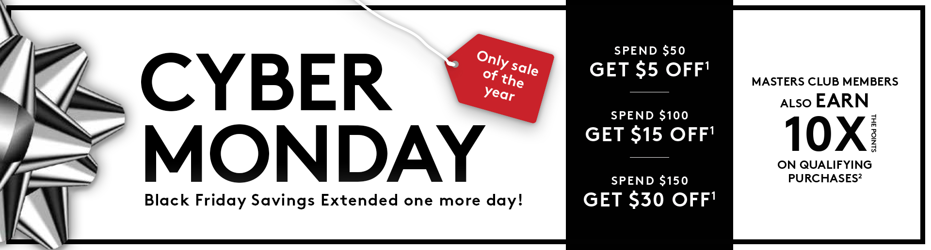 Only Sale of the Year. Cyber Monday. Black Friday Savings Extended one more day! Spend $50 Get $5 Off¹, Spend $100 Get $15 Off¹, Spend $150 Get $30 Off¹. Masters Club Members also Earn 10X the Points on Qualifying Purchases². Only Sale of the Year. Cyber Monday. Black Friday Savings Extended one more day! Spend $50 Get $5 Off¹, Spend $100 Get $15 Off¹, Spend $150 Get $30 Off¹. Masters Club Members also Earn 10X the Points on Qualifying Purchases².